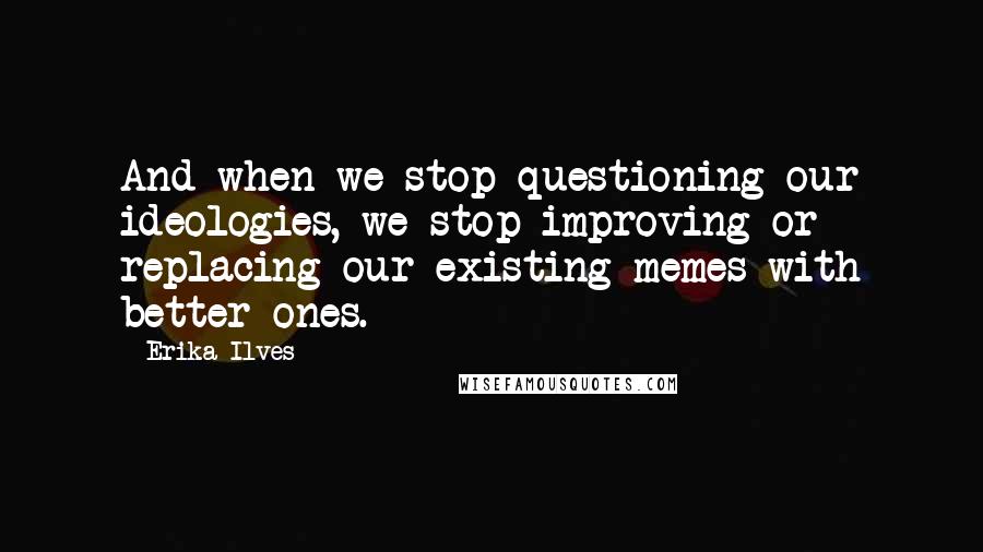 Erika Ilves Quotes: And when we stop questioning our ideologies, we stop improving or replacing our existing memes with better ones.