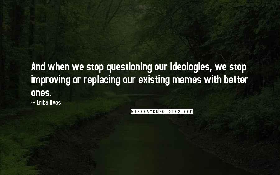 Erika Ilves Quotes: And when we stop questioning our ideologies, we stop improving or replacing our existing memes with better ones.