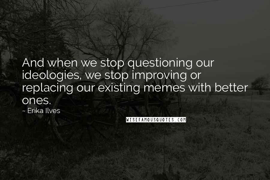 Erika Ilves Quotes: And when we stop questioning our ideologies, we stop improving or replacing our existing memes with better ones.