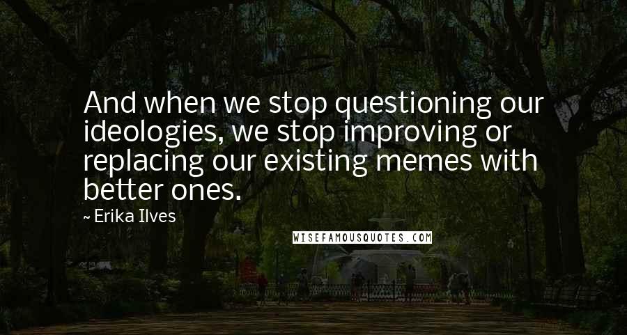 Erika Ilves Quotes: And when we stop questioning our ideologies, we stop improving or replacing our existing memes with better ones.