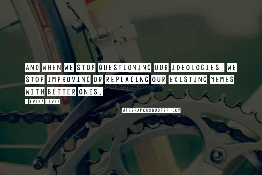 Erika Ilves Quotes: And when we stop questioning our ideologies, we stop improving or replacing our existing memes with better ones.