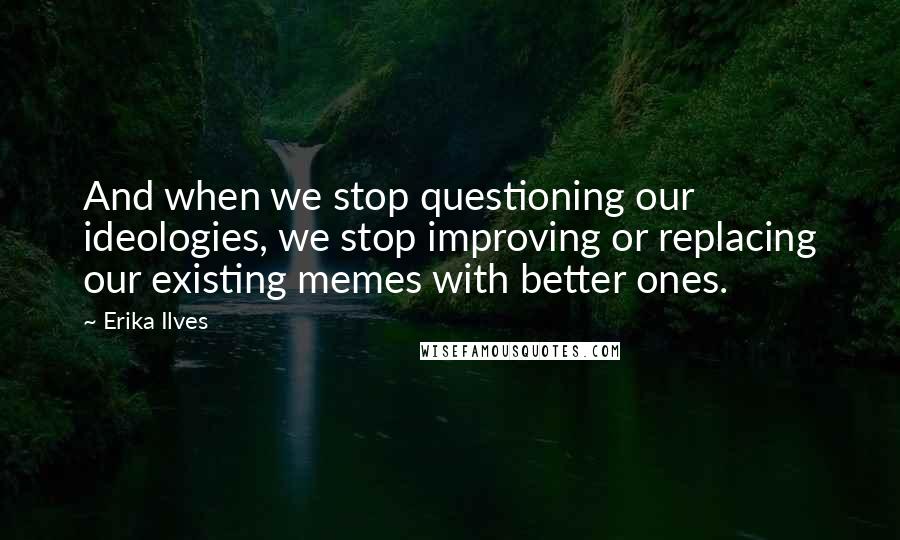 Erika Ilves Quotes: And when we stop questioning our ideologies, we stop improving or replacing our existing memes with better ones.