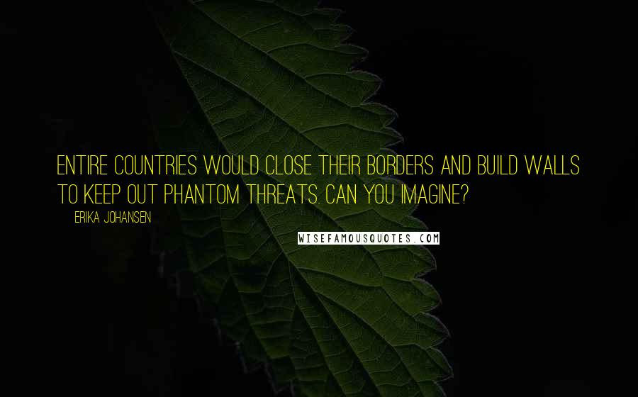 Erika Johansen Quotes: Entire countries would close their borders and build walls to keep out phantom threats. Can you imagine?