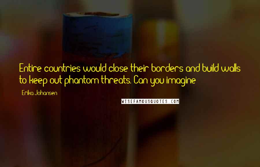 Erika Johansen Quotes: Entire countries would close their borders and build walls to keep out phantom threats. Can you imagine?