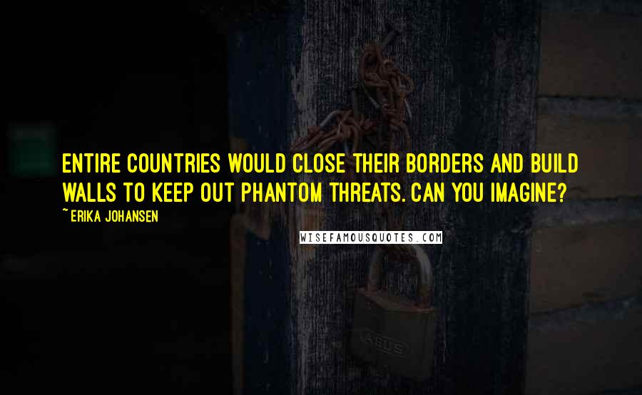 Erika Johansen Quotes: Entire countries would close their borders and build walls to keep out phantom threats. Can you imagine?