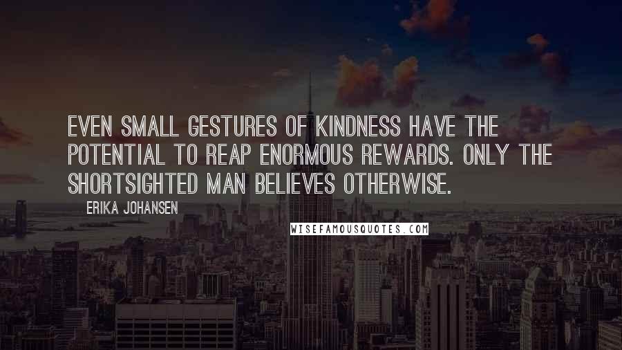 Erika Johansen Quotes: Even small gestures of kindness have the potential to reap enormous rewards. Only the shortsighted man believes otherwise.