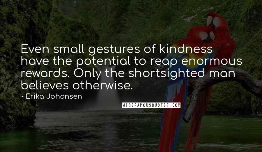 Erika Johansen Quotes: Even small gestures of kindness have the potential to reap enormous rewards. Only the shortsighted man believes otherwise.