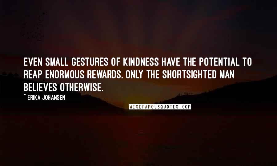 Erika Johansen Quotes: Even small gestures of kindness have the potential to reap enormous rewards. Only the shortsighted man believes otherwise.