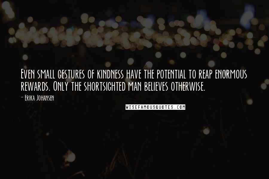 Erika Johansen Quotes: Even small gestures of kindness have the potential to reap enormous rewards. Only the shortsighted man believes otherwise.