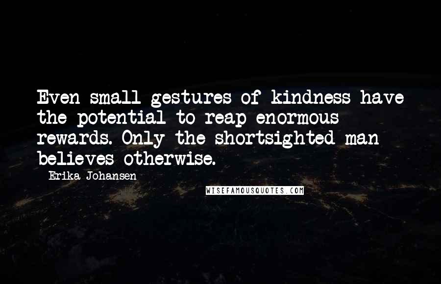 Erika Johansen Quotes: Even small gestures of kindness have the potential to reap enormous rewards. Only the shortsighted man believes otherwise.