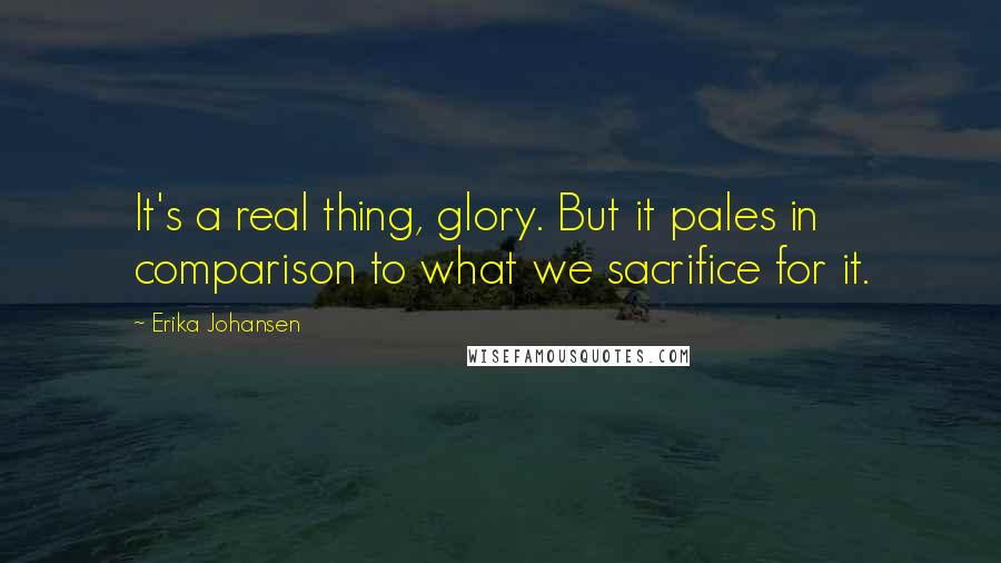 Erika Johansen Quotes: It's a real thing, glory. But it pales in comparison to what we sacrifice for it.