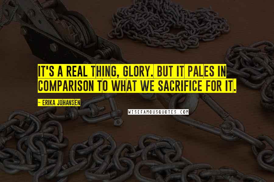 Erika Johansen Quotes: It's a real thing, glory. But it pales in comparison to what we sacrifice for it.