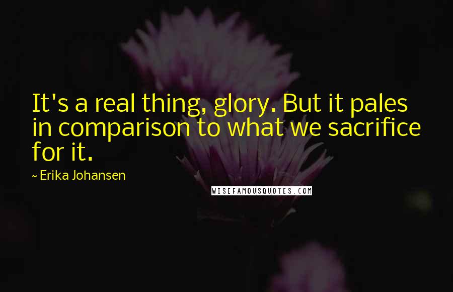 Erika Johansen Quotes: It's a real thing, glory. But it pales in comparison to what we sacrifice for it.