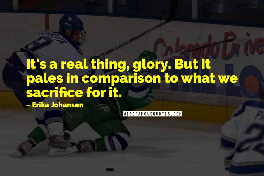 Erika Johansen Quotes: It's a real thing, glory. But it pales in comparison to what we sacrifice for it.