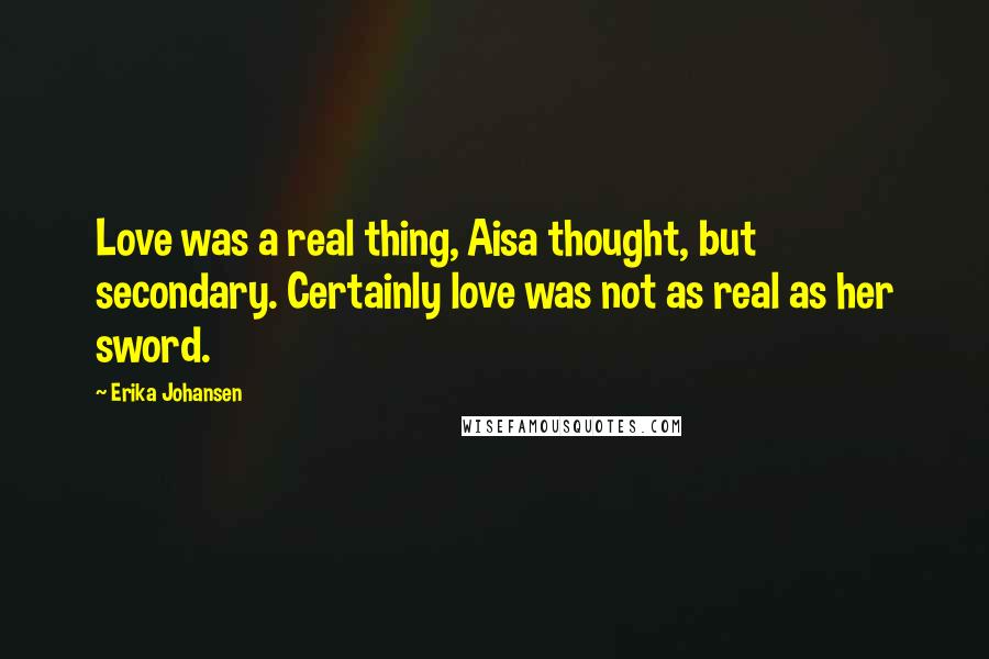 Erika Johansen Quotes: Love was a real thing, Aisa thought, but secondary. Certainly love was not as real as her sword.