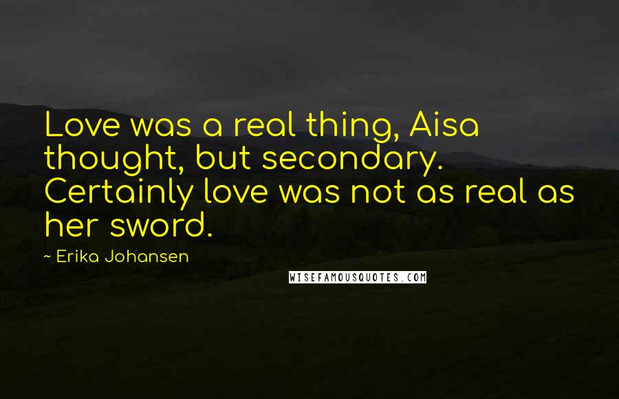 Erika Johansen Quotes: Love was a real thing, Aisa thought, but secondary. Certainly love was not as real as her sword.