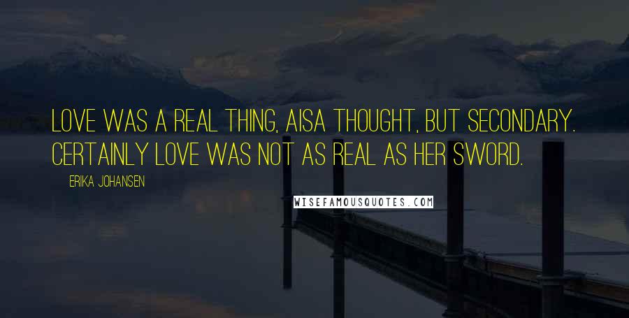 Erika Johansen Quotes: Love was a real thing, Aisa thought, but secondary. Certainly love was not as real as her sword.