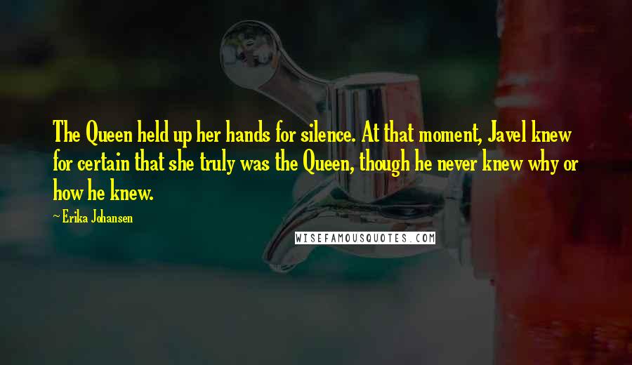 Erika Johansen Quotes: The Queen held up her hands for silence. At that moment, Javel knew for certain that she truly was the Queen, though he never knew why or how he knew.