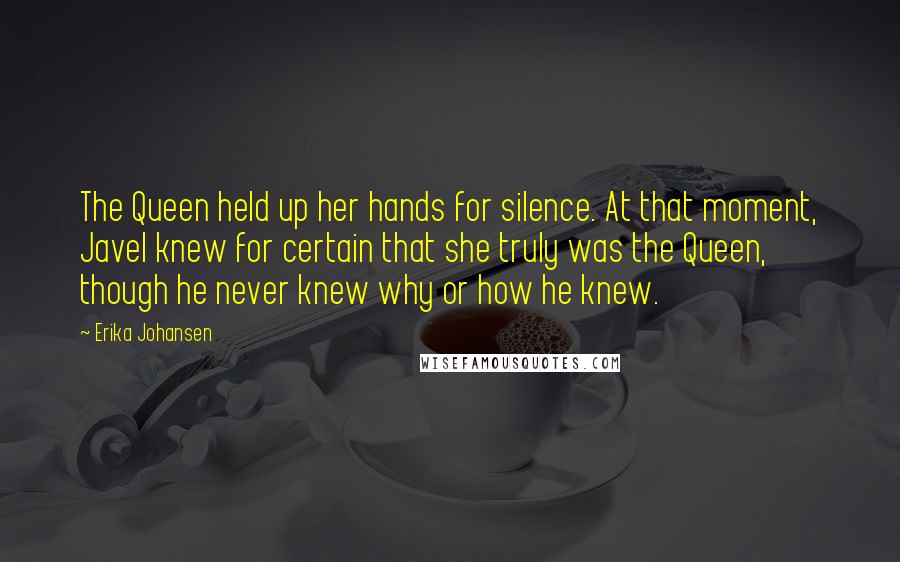 Erika Johansen Quotes: The Queen held up her hands for silence. At that moment, Javel knew for certain that she truly was the Queen, though he never knew why or how he knew.