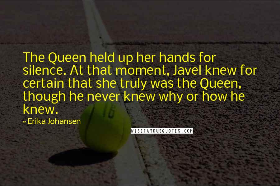 Erika Johansen Quotes: The Queen held up her hands for silence. At that moment, Javel knew for certain that she truly was the Queen, though he never knew why or how he knew.