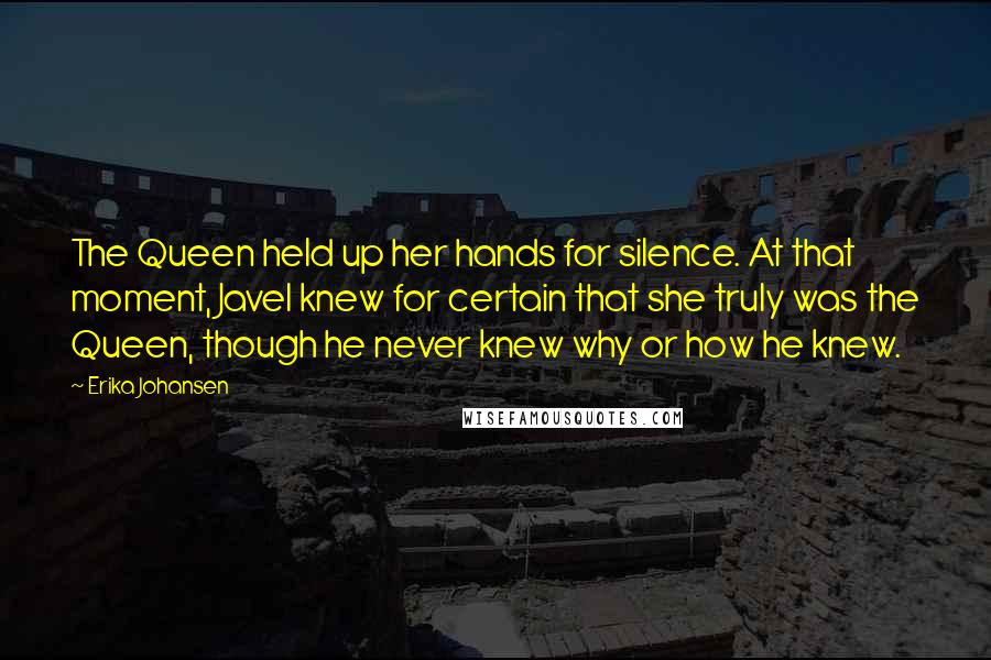 Erika Johansen Quotes: The Queen held up her hands for silence. At that moment, Javel knew for certain that she truly was the Queen, though he never knew why or how he knew.