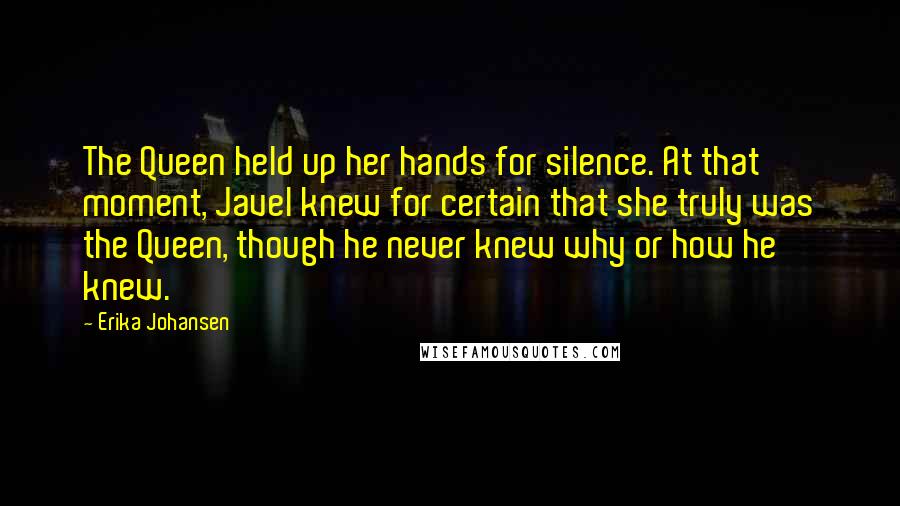 Erika Johansen Quotes: The Queen held up her hands for silence. At that moment, Javel knew for certain that she truly was the Queen, though he never knew why or how he knew.