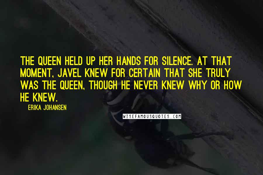 Erika Johansen Quotes: The Queen held up her hands for silence. At that moment, Javel knew for certain that she truly was the Queen, though he never knew why or how he knew.