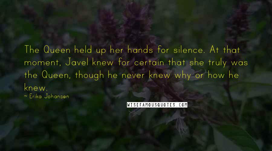 Erika Johansen Quotes: The Queen held up her hands for silence. At that moment, Javel knew for certain that she truly was the Queen, though he never knew why or how he knew.