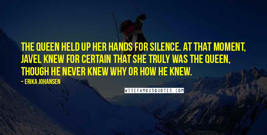 Erika Johansen Quotes: The Queen held up her hands for silence. At that moment, Javel knew for certain that she truly was the Queen, though he never knew why or how he knew.