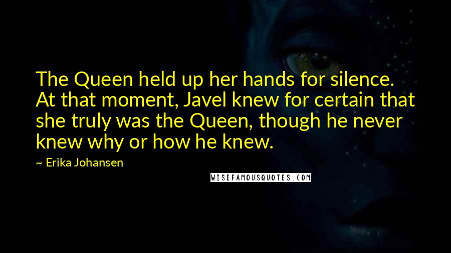 Erika Johansen Quotes: The Queen held up her hands for silence. At that moment, Javel knew for certain that she truly was the Queen, though he never knew why or how he knew.