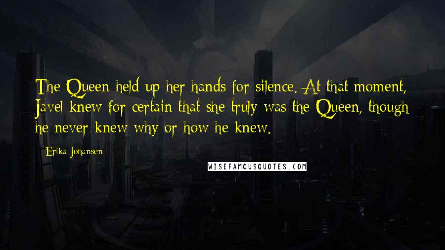 Erika Johansen Quotes: The Queen held up her hands for silence. At that moment, Javel knew for certain that she truly was the Queen, though he never knew why or how he knew.