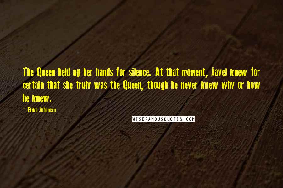 Erika Johansen Quotes: The Queen held up her hands for silence. At that moment, Javel knew for certain that she truly was the Queen, though he never knew why or how he knew.