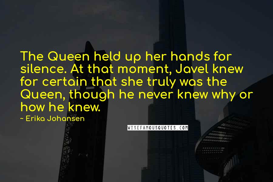 Erika Johansen Quotes: The Queen held up her hands for silence. At that moment, Javel knew for certain that she truly was the Queen, though he never knew why or how he knew.