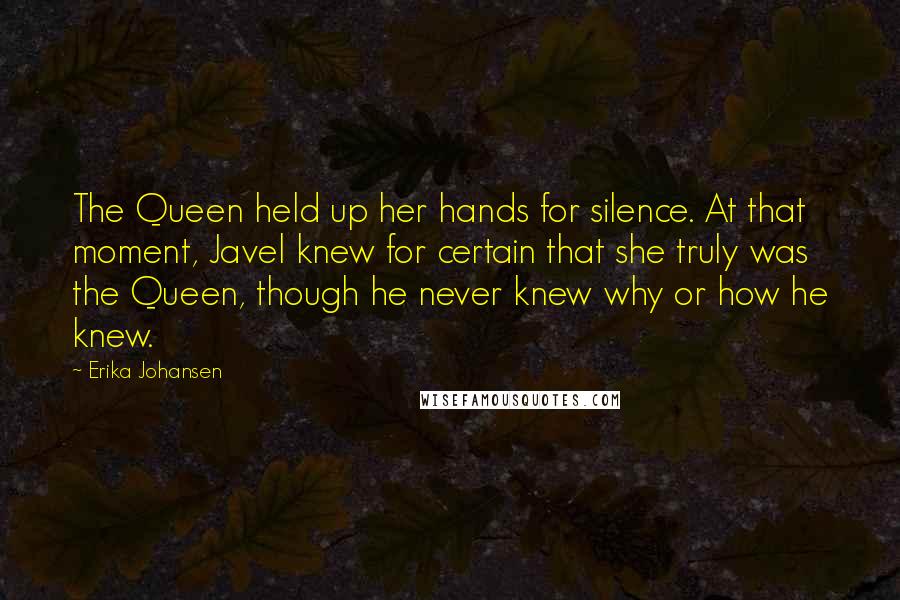 Erika Johansen Quotes: The Queen held up her hands for silence. At that moment, Javel knew for certain that she truly was the Queen, though he never knew why or how he knew.