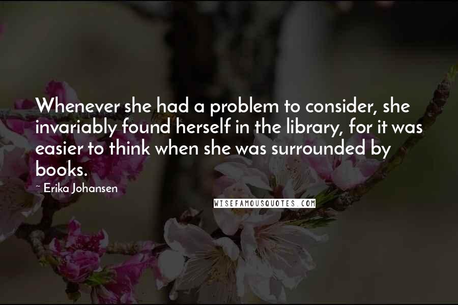 Erika Johansen Quotes: Whenever she had a problem to consider, she invariably found herself in the library, for it was easier to think when she was surrounded by books.