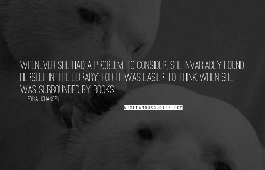 Erika Johansen Quotes: Whenever she had a problem to consider, she invariably found herself in the library, for it was easier to think when she was surrounded by books.