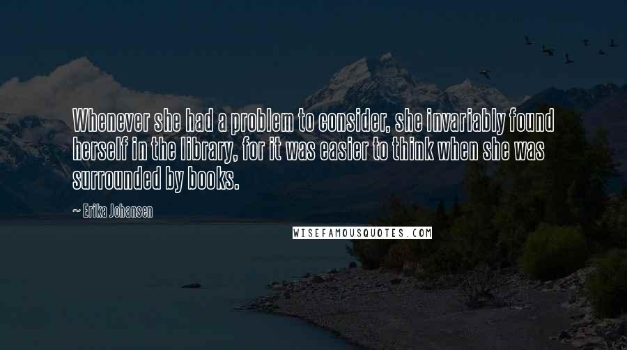 Erika Johansen Quotes: Whenever she had a problem to consider, she invariably found herself in the library, for it was easier to think when she was surrounded by books.