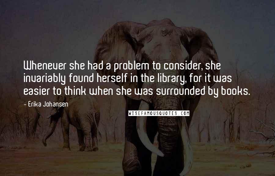 Erika Johansen Quotes: Whenever she had a problem to consider, she invariably found herself in the library, for it was easier to think when she was surrounded by books.