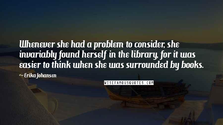 Erika Johansen Quotes: Whenever she had a problem to consider, she invariably found herself in the library, for it was easier to think when she was surrounded by books.