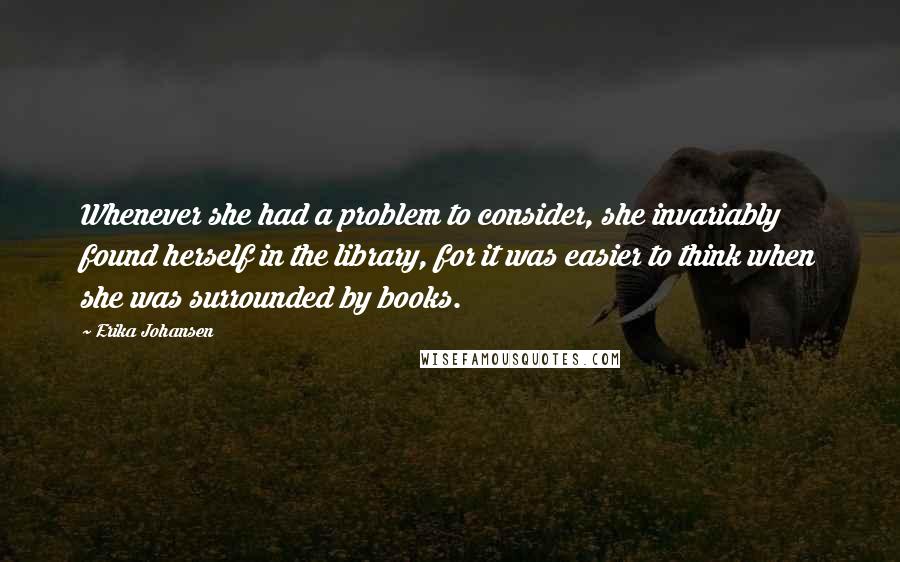 Erika Johansen Quotes: Whenever she had a problem to consider, she invariably found herself in the library, for it was easier to think when she was surrounded by books.