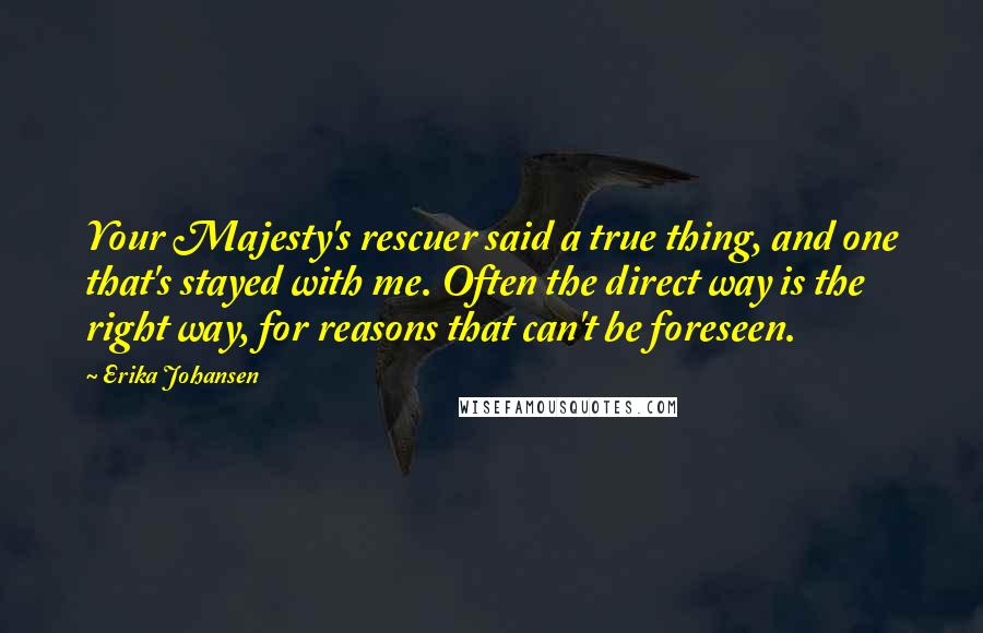 Erika Johansen Quotes: Your Majesty's rescuer said a true thing, and one that's stayed with me. Often the direct way is the right way, for reasons that can't be foreseen.