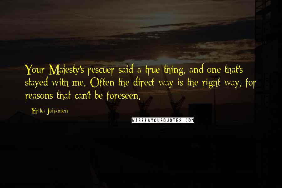 Erika Johansen Quotes: Your Majesty's rescuer said a true thing, and one that's stayed with me. Often the direct way is the right way, for reasons that can't be foreseen.