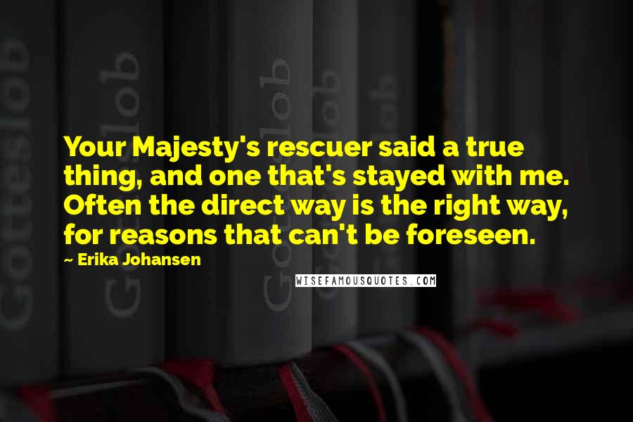 Erika Johansen Quotes: Your Majesty's rescuer said a true thing, and one that's stayed with me. Often the direct way is the right way, for reasons that can't be foreseen.