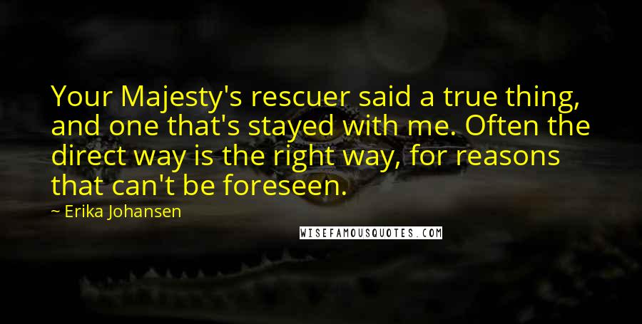 Erika Johansen Quotes: Your Majesty's rescuer said a true thing, and one that's stayed with me. Often the direct way is the right way, for reasons that can't be foreseen.