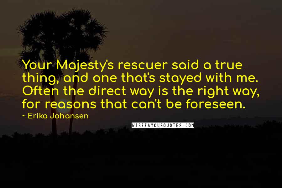 Erika Johansen Quotes: Your Majesty's rescuer said a true thing, and one that's stayed with me. Often the direct way is the right way, for reasons that can't be foreseen.