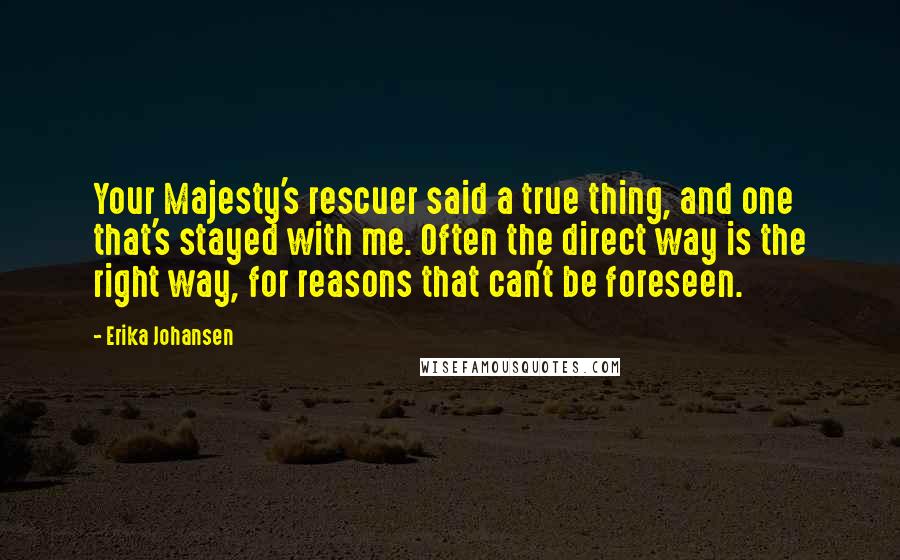 Erika Johansen Quotes: Your Majesty's rescuer said a true thing, and one that's stayed with me. Often the direct way is the right way, for reasons that can't be foreseen.