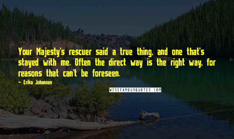 Erika Johansen Quotes: Your Majesty's rescuer said a true thing, and one that's stayed with me. Often the direct way is the right way, for reasons that can't be foreseen.