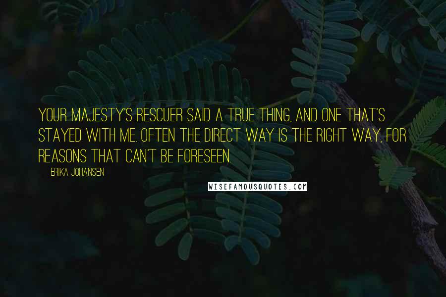 Erika Johansen Quotes: Your Majesty's rescuer said a true thing, and one that's stayed with me. Often the direct way is the right way, for reasons that can't be foreseen.