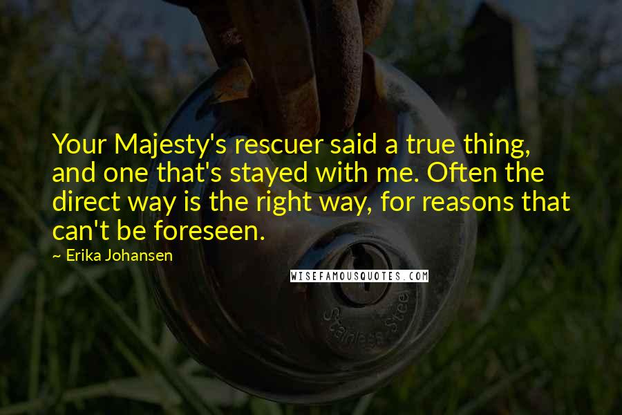 Erika Johansen Quotes: Your Majesty's rescuer said a true thing, and one that's stayed with me. Often the direct way is the right way, for reasons that can't be foreseen.