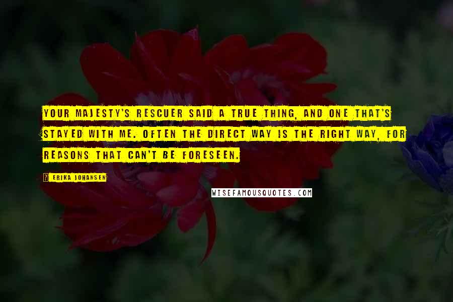 Erika Johansen Quotes: Your Majesty's rescuer said a true thing, and one that's stayed with me. Often the direct way is the right way, for reasons that can't be foreseen.